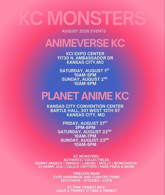 Photo by Dragon Wagon on July 20, 2026. May be an image of poster, magazine and text that says 'KC MONSTERS AUGUST 2026 EVENTS ANIMEVERSE KC KCι EXPO CENTER 11730 AMBASSADORI DR KANSAS CITY CITY,MO ,Mo SATURDAY, AUGUST 1ST 10-5PM SUNDAY, AUGUST 2ND 10AM-5PM PLANET ANIME KC KANSAS CITY CONVENTION CENTER BARTLE HALL, 301 WEST 13TH ST KANSAS CITY, Mo FRIDAY, AUGUST 21ST 3PM-8PM SATURDAY, AUGUST: 22ND 10AM-7PM SUNDAY, AUGUST 23RD 10AM-5PM KC MONSTERS: AUTHENTIC COLLECTIBLES SONNY ANGELS SMISKIS LABUBU MOLLY MONCHHICHI CJ HENRY JUJU| CALICO CRITTERS RARE FINDS MORE TIMELESS MAIN: CUTE HANDMADE AND CURATED ITEMS KEYCHAINS STICKIES CUPS Kc PINK TRINKET BOX: LEAVE A TRINKET 社 TAKE A TRINKET'.